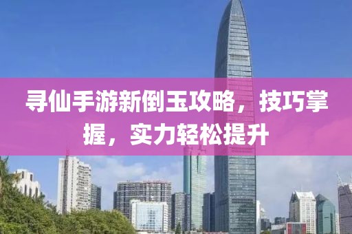 寻仙手游新倒玉攻略，技巧掌握，实力轻松提升