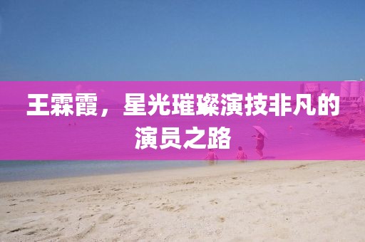 王霖霞，星光璀璨演技非凡的演员之路