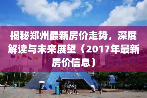 揭秘郑州最新房价走势，深度解读与未来展望（2017年最新房价信息）