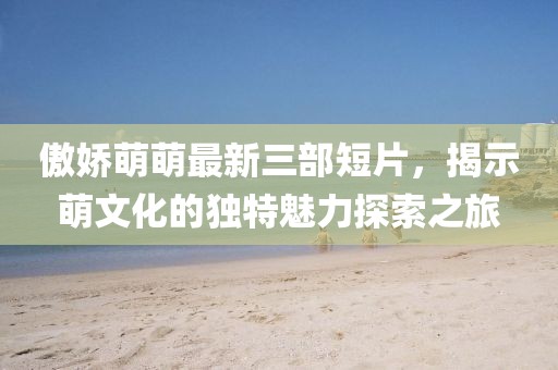 傲娇萌萌最新三部短片，揭示萌文化的独特魅力探索之旅