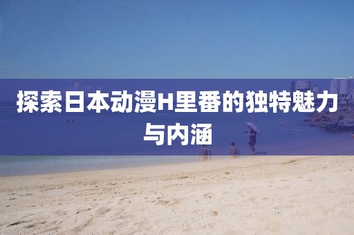 探索日本动漫H里番的独特魅力与内涵