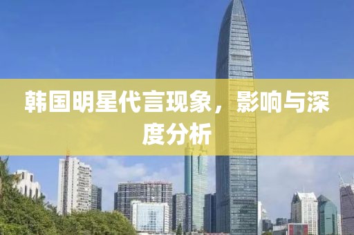 韩国明星代言现象，影响与深度分析