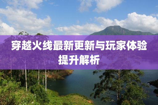 穿越火线最新更新与玩家体验提升解析