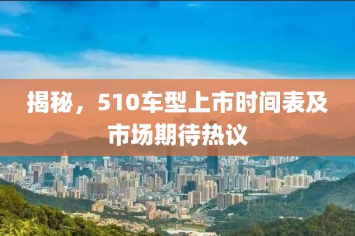 揭秘，510车型上市时间表及市场期待热议