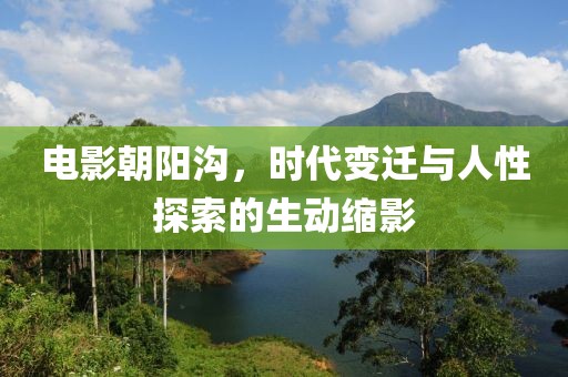 电影朝阳沟，时代变迁与人性探索的生动缩影
