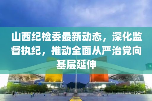 山西纪检委最新动态，深化监督执纪，推动全面从严治党向基层延伸