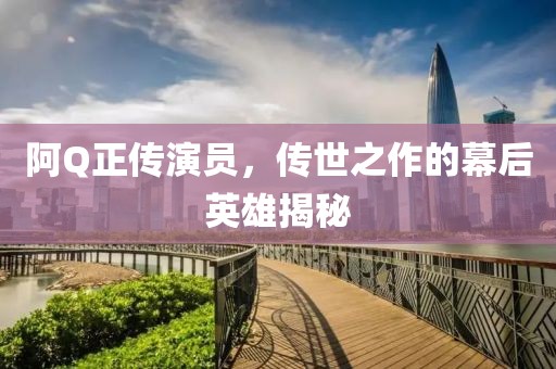 阿Q正传演员，传世之作的幕后英雄揭秘