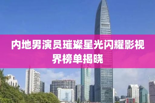 内地男演员璀璨星光闪耀影视界榜单揭晓