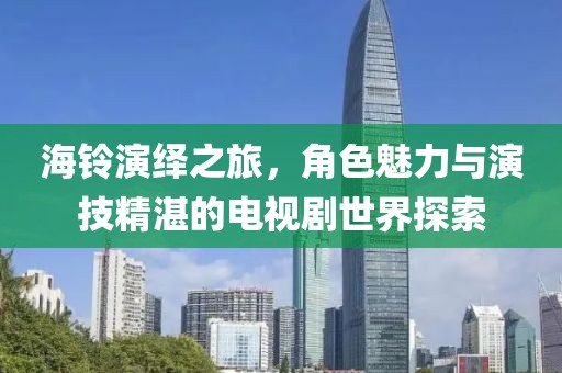 海铃演绎之旅，角色魅力与演技精湛的电视剧世界探索