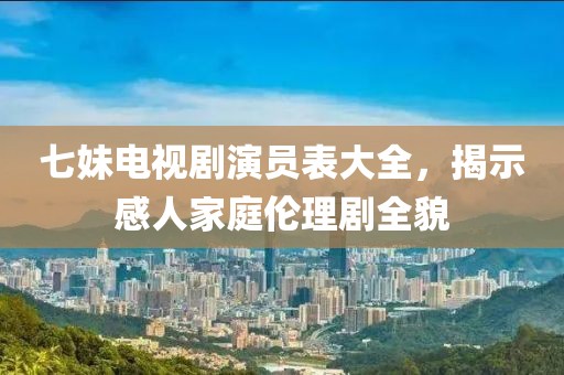 七妹电视剧演员表大全，揭示感人家庭伦理剧全貌