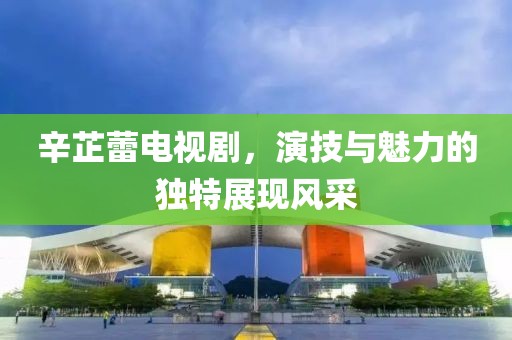 辛芷蕾电视剧，演技与魅力的独特展现风采