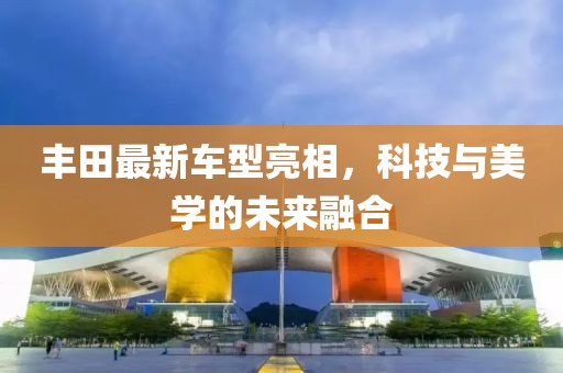 丰田最新车型亮相，科技与美学的未来融合