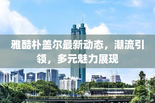 雅酷朴盖尔最新动态，潮流引领，多元魅力展现