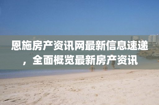 恩施房产资讯网最新信息速递，全面概览最新房产资讯