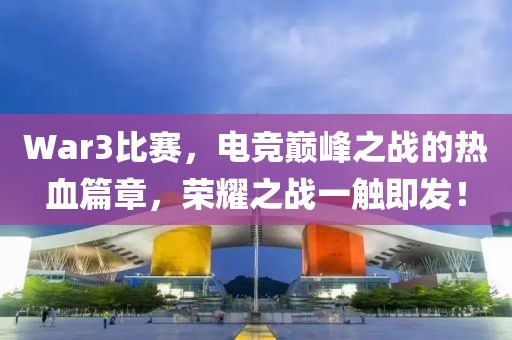 War3比赛，电竞巅峰之战的热血篇章，荣耀之战一触即发！