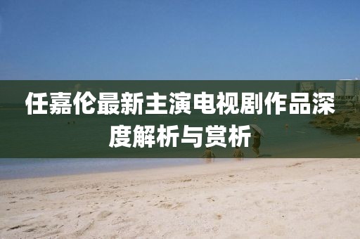 任嘉伦最新主演电视剧作品深度解析与赏析