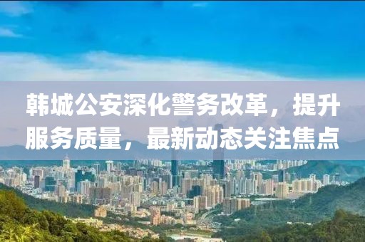 韩城公安深化警务改革，提升服务质量，最新动态关注焦点