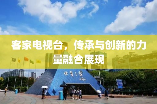 客家电视台，传承与创新的力量融合展现