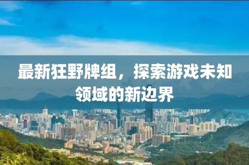 最新狂野牌组，探索游戏未知领域的新边界