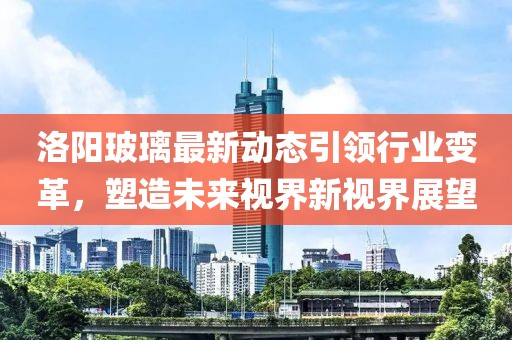 洛阳玻璃最新动态引领行业变革，塑造未来视界新视界展望