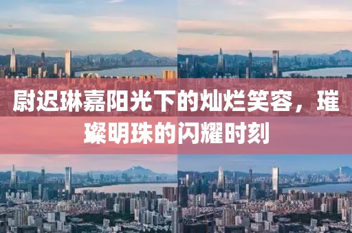 尉迟琳嘉阳光下的灿烂笑容，璀璨明珠的闪耀时刻