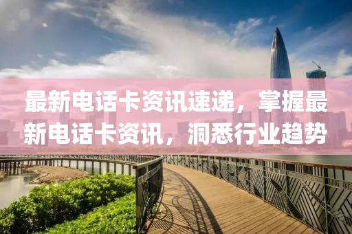 最新电话卡资讯速递，掌握最新电话卡资讯，洞悉行业趋势