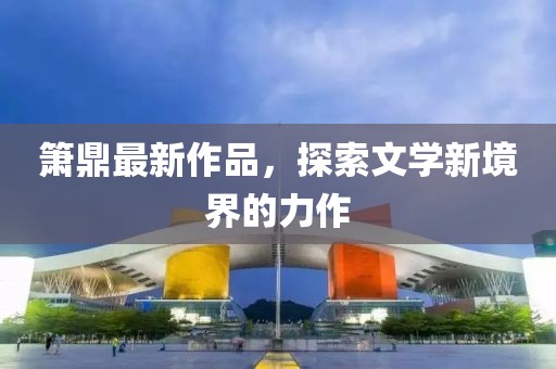 箫鼎最新作品，探索文学新境界的力作