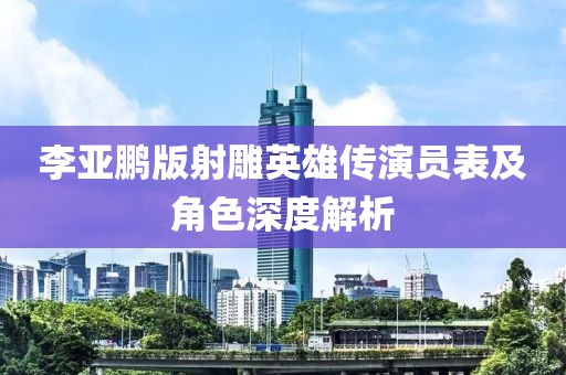 李亚鹏版射雕英雄传演员表及角色深度解析