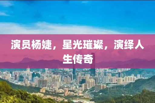 演员杨婕，星光璀璨，演绎人生传奇