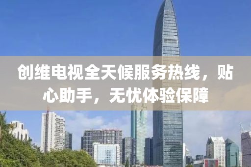 创维电视全天候服务热线，贴心助手，无忧体验保障