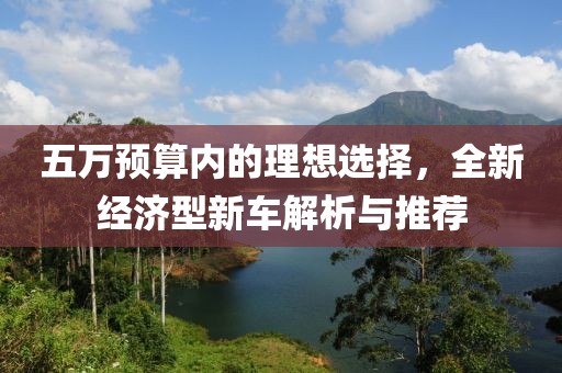 五万预算内的理想选择，全新经济型新车解析与推荐