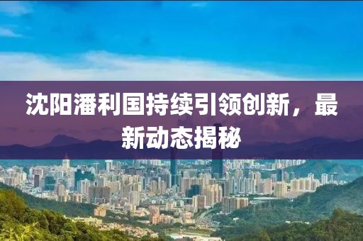 沈阳潘利国持续引领创新，最新动态揭秘