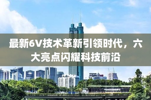 最新6V技术革新引领时代，六大亮点闪耀科技前沿