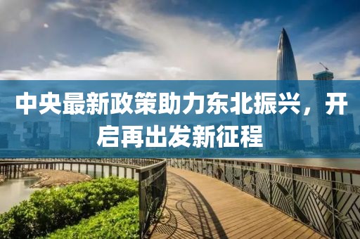 中央最新政策助力东北振兴，开启再出发新征程