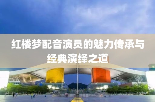 红楼梦配音演员的魅力传承与经典演绎之道