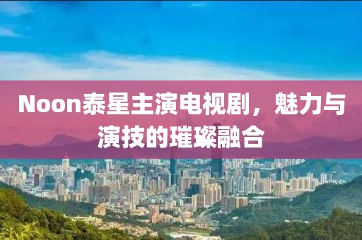 Noon泰星主演电视剧，魅力与演技的璀璨融合