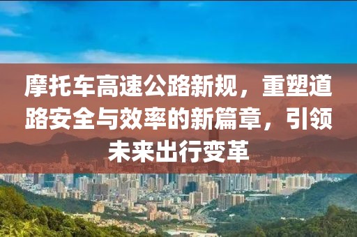 摩托车高速公路新规，重塑道路安全与效率的新篇章，引领未来出行变革