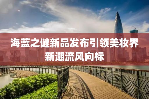 海蓝之谜新品发布引领美妆界新潮流风向标