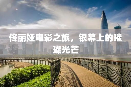 佟丽娅电影之旅，银幕上的璀璨光芒