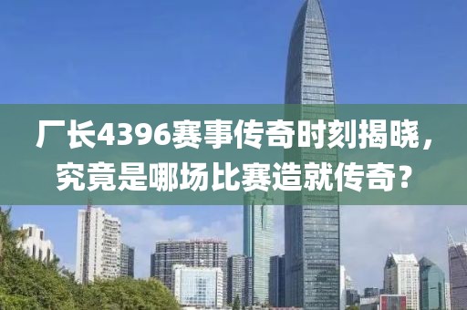 厂长4396赛事传奇时刻揭晓，究竟是哪场比赛造就传奇？