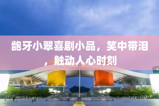 龅牙小翠喜剧小品，笑中带泪，触动人心时刻