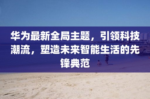 华为最新全局主题,引领科技潮流,塑造未来智能生活的先锋典范