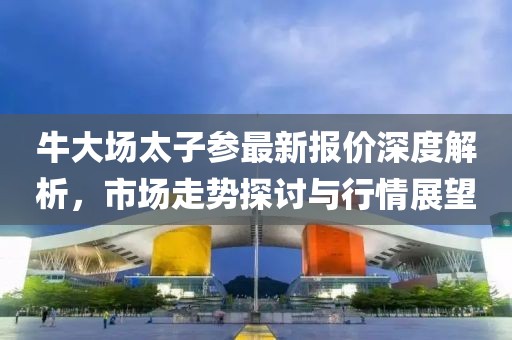 牛大场太子参最新报价深度解析,市场走势探讨与行情展望