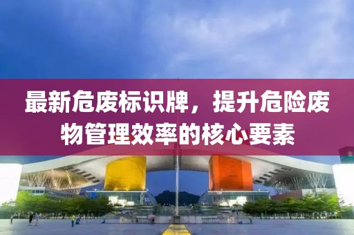 最新危废标识牌,提升危险废物管理效率的核心要素