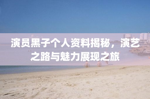 演员黑子个人资料揭秘,演艺之路与魅力展现之旅