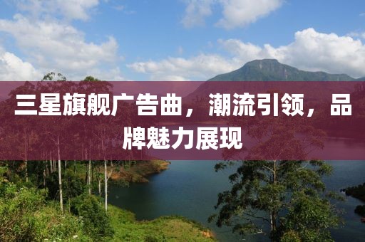 三星旗舰广告曲,潮流引领,品牌魅力展现