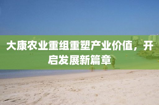 大康农业重组重塑产业价值，开启发展新篇章