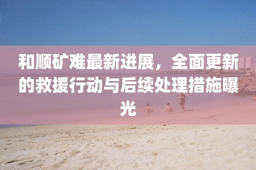 和顺矿难最新进展,全面更新的救援行动与后续处理措施曝光