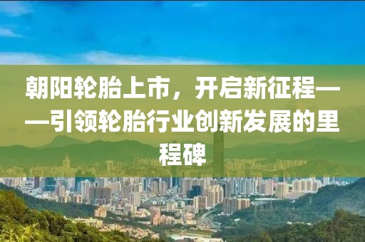 朝阳轮胎上市,开启新征程——引领轮胎行业创新发展的里程碑