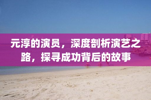 元淳的演员,深度剖析演艺之路,探寻成功背后的故事